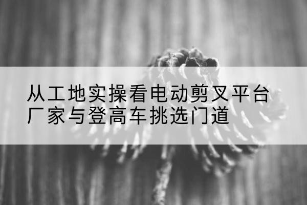 波密电动剪叉升降平台厂家-从工地实操看电动剪叉平台厂家与登高车挑选门道