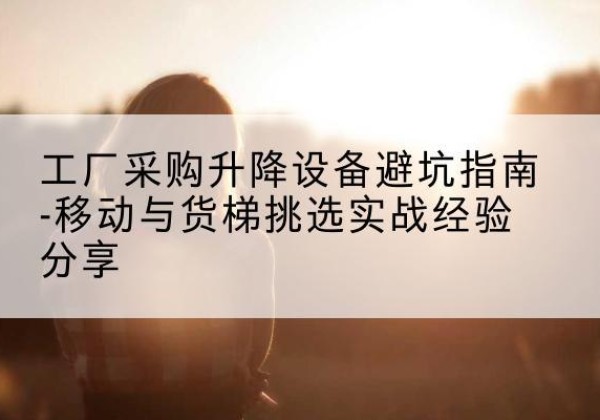 波密移动式升降机怎么选-工厂采购升降设备避坑指南-移动与货梯挑选实战经验分享