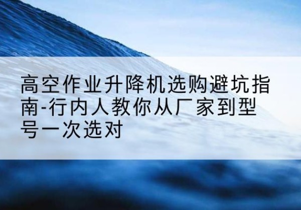 波密升降平台厂家-高空作业升降机选购避坑指南-行内人教你从厂家到型号一次选对