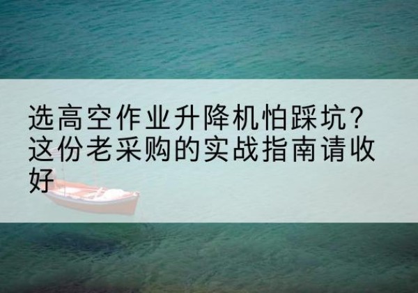 波密高空作业升降机厂家推荐-选高空作业升降机怕踩坑？这份老采购的实战指南请收好