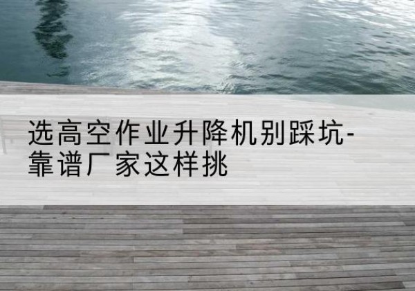 波密剪叉式升降机厂家-选高空作业升降机别踩坑-靠谱厂家这样挑