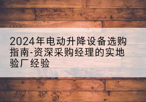 波密电动剪叉升降平台厂家-2024年电动升降设备选购指南-资深采购经理的实地验厂经验