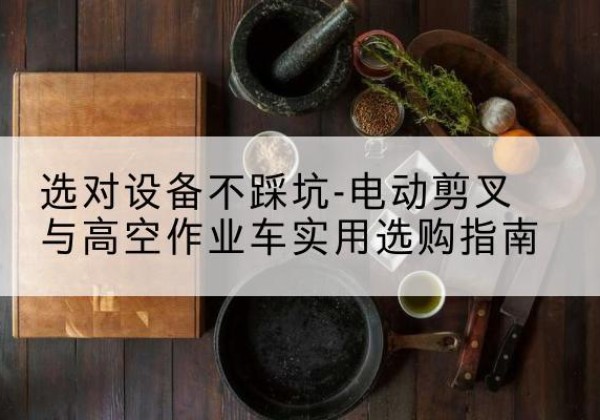 波密电动剪叉升降平台怎么选-选对设备不踩坑-电动剪叉与高空作业车实用选购指南