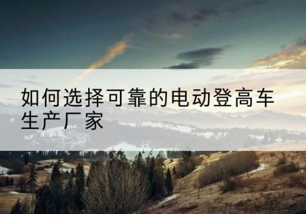 波密电动登高车厂家-如何选择可靠的电动登高车生产厂家