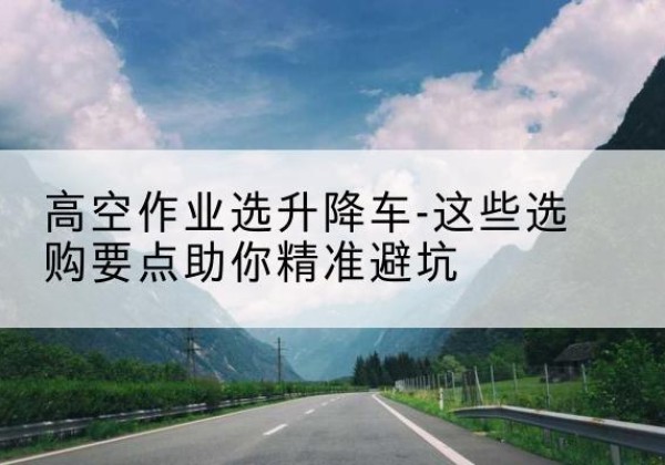 波密升降车厂家-高空作业选升降车-这些选购要点助你*避坑