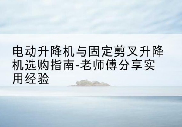 波密电动升降机怎么选-电动升降机与固定剪叉升降机选购指南-老师傅分享实用经验