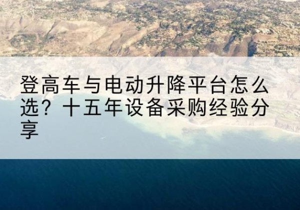 波密登高车厂家厂家-登高车与电动升降平台怎么选？十五年设备采购经验分享