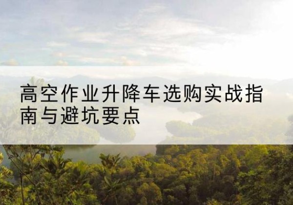 波密升降车怎么选-高空作业升降车选购实战指南与避坑要点