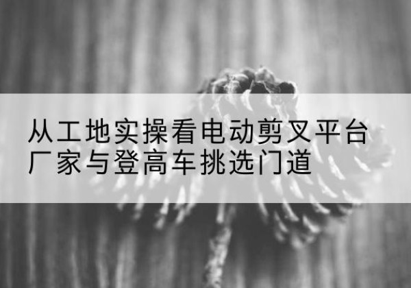 波密电动剪叉升降平台厂家-从工地实操看电动剪叉平台厂家与登高车挑选门道