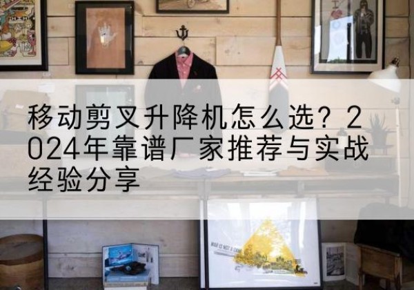 波密升降平台厂家推荐-移动剪叉升降机怎么选？2024年靠谱厂家推荐与实战经验分享