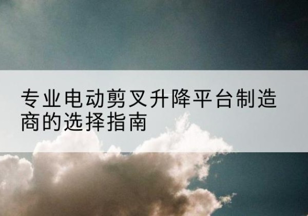 波密电动剪叉升降平台厂家-专业电动剪叉升降平台制造商的选择指南